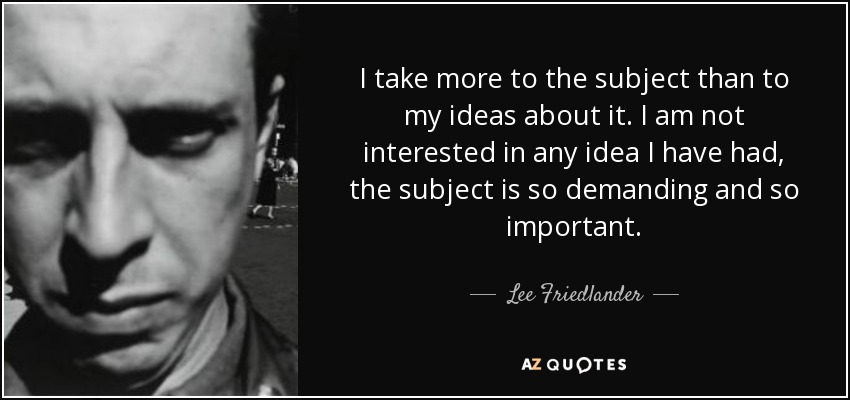 I take more to the subject than to my ideas about it. I am not interested in any idea I have had, the subject is so demanding and so important. - Lee Friedlander