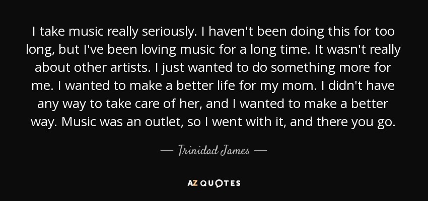 I take music really seriously. I haven't been doing this for too long, but I've been loving music for a long time. It wasn't really about other artists. I just wanted to do something more for me. I wanted to make a better life for my mom. I didn't have any way to take care of her, and I wanted to make a better way. Music was an outlet, so I went with it, and there you go. - Trinidad James