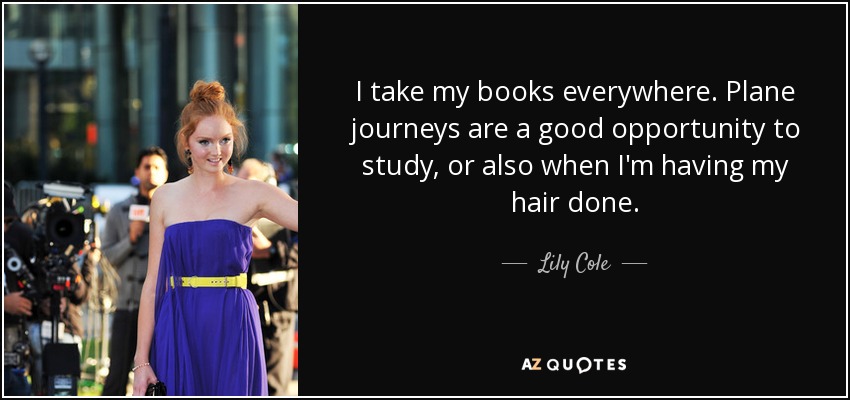 I take my books everywhere. Plane journeys are a good opportunity to study, or also when I'm having my hair done. - Lily Cole