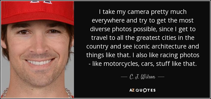 I take my camera pretty much everywhere and try to get the most diverse photos possible, since I get to travel to all the greatest cities in the country and see iconic architecture and things like that. I also like racing photos - like motorcycles, cars, stuff like that. - C. J. Wilson