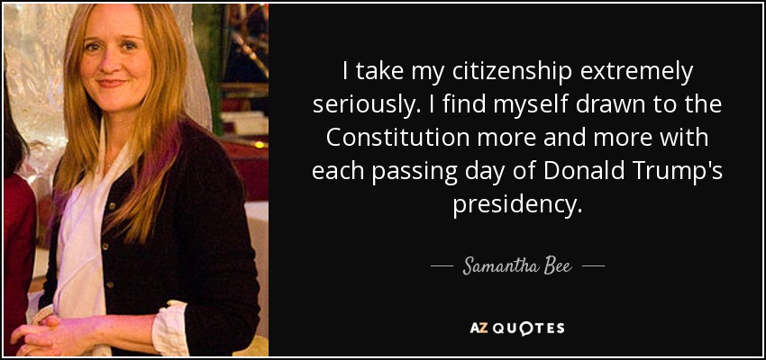 I take my citizenship extremely seriously. I find myself drawn to the Constitution more and more with each passing day of Donald Trump's presidency. - Samantha Bee