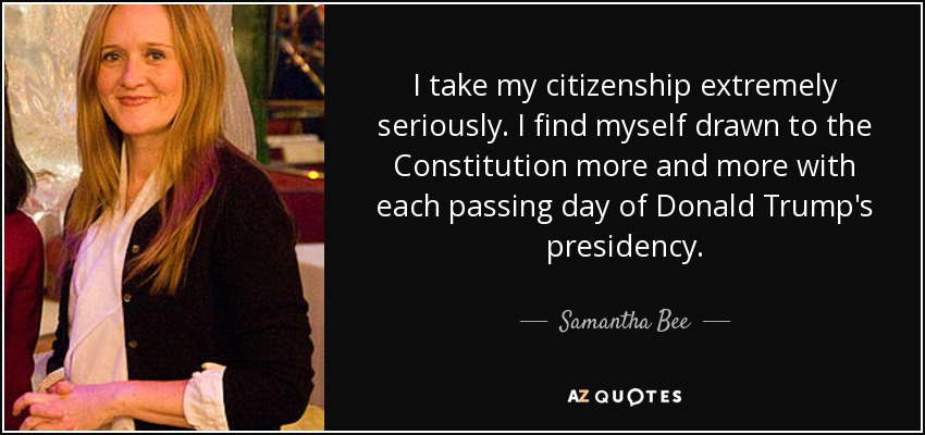 I take my citizenship extremely seriously. I find myself drawn to the Constitution more and more with each passing day of Donald Trump's presidency. - Samantha Bee