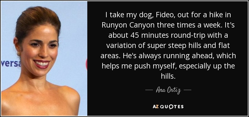 I take my dog, Fideo, out for a hike in Runyon Canyon three times a week. It's about 45 minutes round-trip with a variation of super steep hills and flat areas. He's always running ahead, which helps me push myself, especially up the hills. - Ana Ortiz