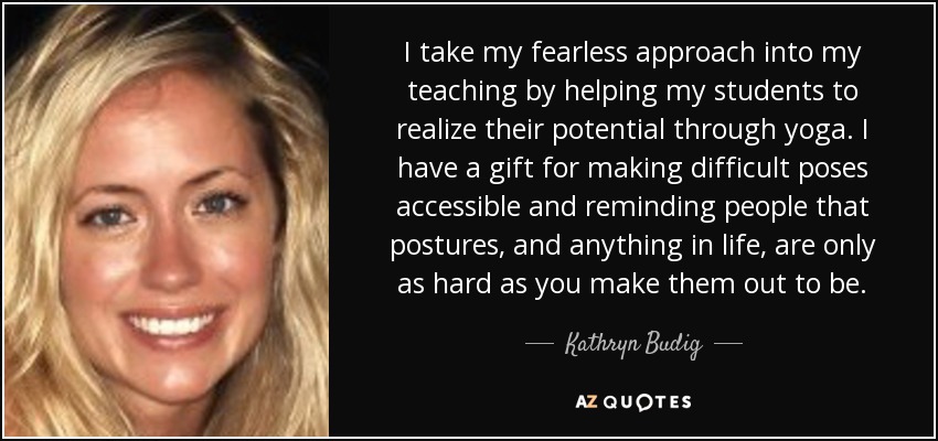 I take my fearless approach into my teaching by helping my students to realize their potential through yoga. I have a gift for making difficult poses accessible and reminding people that postures, and anything in life, are only as hard as you make them out to be. - Kathryn Budig
