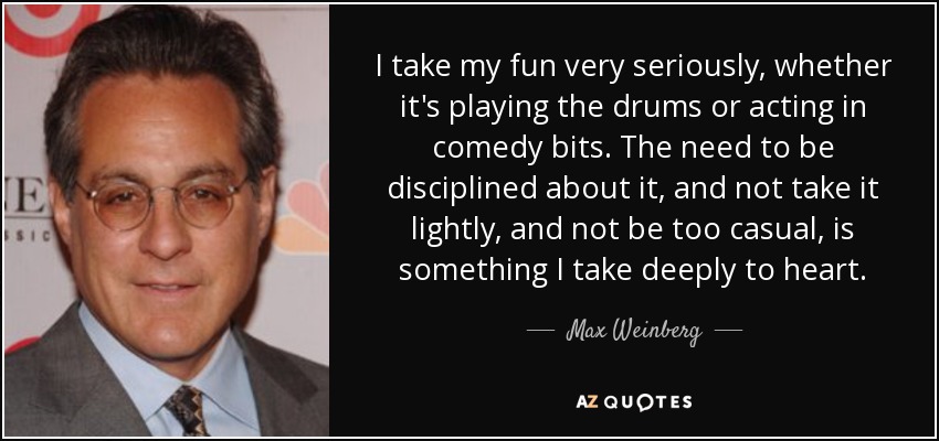 I take my fun very seriously, whether it's playing the drums or acting in comedy bits. The need to be disciplined about it, and not take it lightly, and not be too casual, is something I take deeply to heart. - Max Weinberg