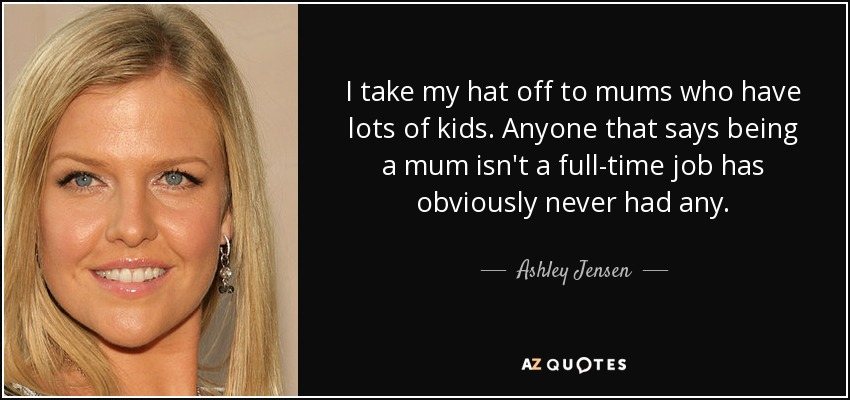I take my hat off to mums who have lots of kids. Anyone that says being a mum isn't a full-time job has obviously never had any. - Ashley Jensen