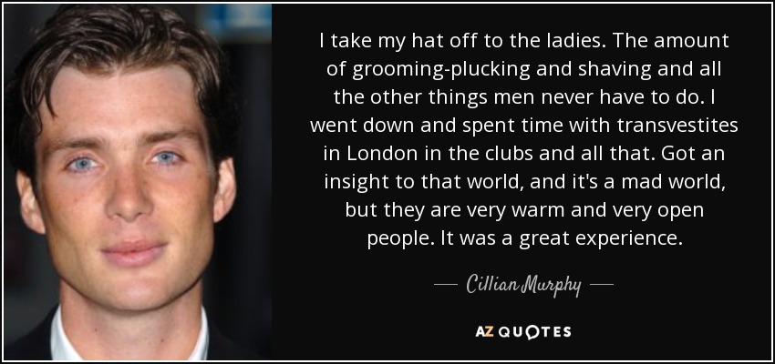 I take my hat off to the ladies. The amount of grooming-plucking and shaving and all the other things men never have to do. I went down and spent time with transvestites in London in the clubs and all that. Got an insight to that world, and it's a mad world, but they are very warm and very open people. It was a great experience. - Cillian Murphy