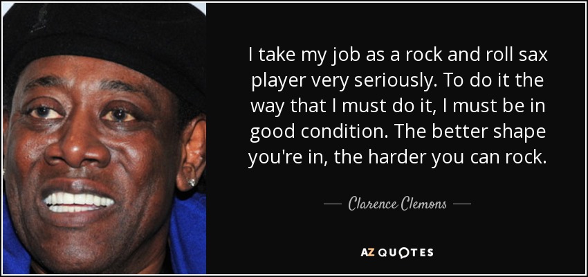 I take my job as a rock and roll sax player very seriously. To do it the way that I must do it, I must be in good condition. The better shape you're in, the harder you can rock. - Clarence Clemons