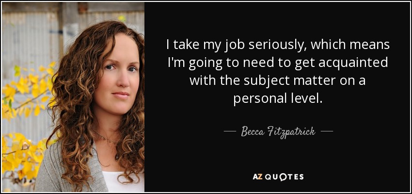 I take my job seriously, which means I'm going to need to get acquainted with the subject matter on a personal level. - Becca Fitzpatrick
