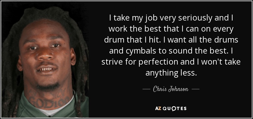 I take my job very seriously and I work the best that I can on every drum that I hit. I want all the drums and cymbals to sound the best. I strive for perfection and I won't take anything less. - Chris Johnson