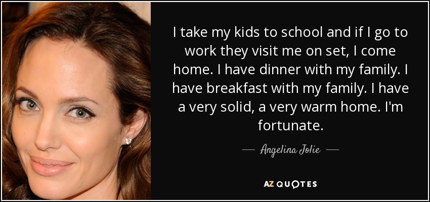 I take my kids to school and if I go to work they visit me on set, I come home. I have dinner with my family. I have breakfast with my family. I have a very solid, a very warm home. I'm fortunate. - Angelina Jolie