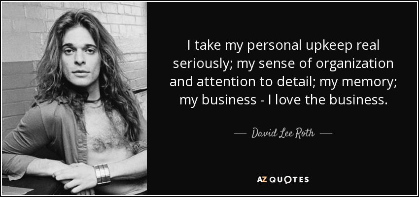 I take my personal upkeep real seriously; my sense of organization and attention to detail; my memory; my business - I love the business. - David Lee Roth
