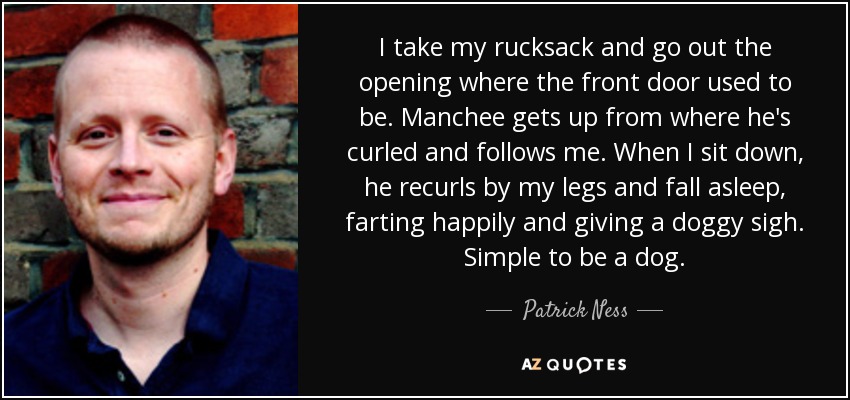 I take my rucksack and go out the opening where the front door used to be. Manchee gets up from where he's curled and follows me. When I sit down, he recurls by my legs and fall asleep, farting happily and giving a doggy sigh. Simple to be a dog. - Patrick Ness