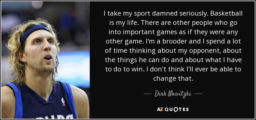 I take my sport damned seriously. Basketball is my life. There are other people who go into important games as if they were any other game. I'm a brooder and I spend a lot of time thinking about my opponent, about the things he can do and about what I have to do to win. I don't think I'll ever be able to change that. - Dirk Nowitzki