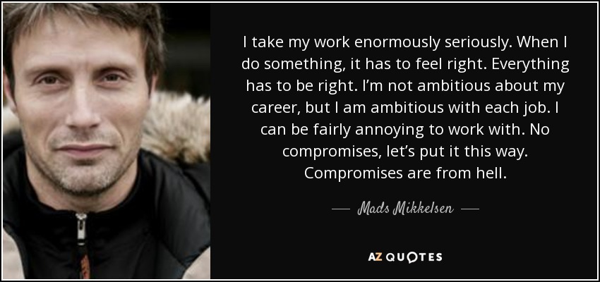 I take my work enormously seriously. When I do something, it has to feel right. Everything has to be right. I’m not ambitious about my career, but I am ambitious with each job. I can be fairly annoying to work with. No compromises, let’s put it this way. Compromises are from hell. - Mads Mikkelsen
