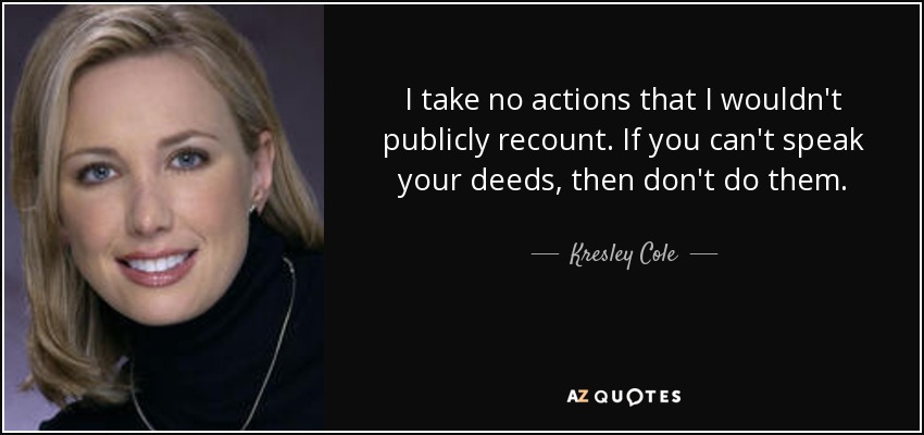 I take no actions that I wouldn't publicly recount. If you can't speak your deeds, then don't do them. - Kresley Cole