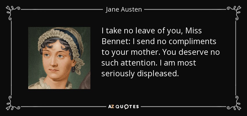 I take no leave of you, Miss Bennet: I send no compliments to your mother. You deserve no such attention. I am most seriously displeased. - Jane Austen