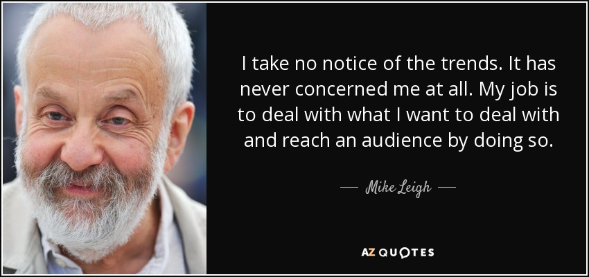 I take no notice of the trends. It has never concerned me at all. My job is to deal with what I want to deal with and reach an audience by doing so. - Mike Leigh