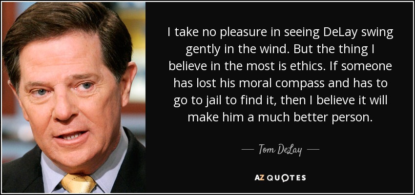 I take no pleasure in seeing DeLay swing gently in the wind. But the thing I believe in the most is ethics. If someone has lost his moral compass and has to go to jail to find it, then I believe it will make him a much better person. - Tom DeLay