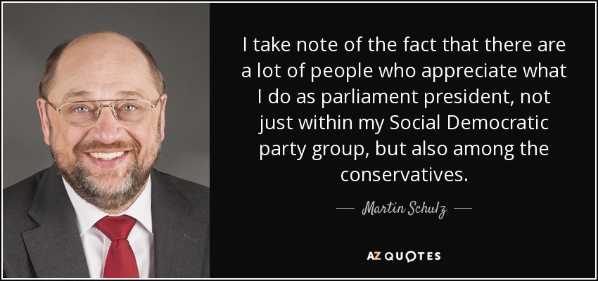 I take note of the fact that there are a lot of people who appreciate what I do as parliament president, not just within my Social Democratic party group, but also among the conservatives. - Martin Schulz