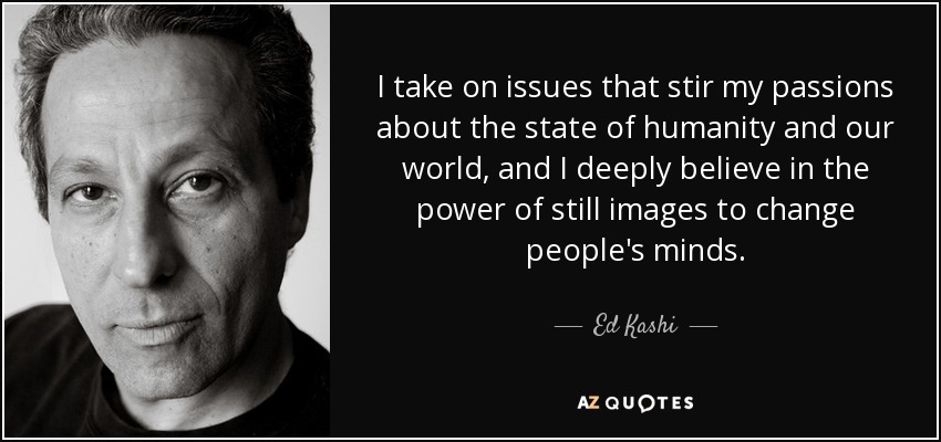 I take on issues that stir my passions about the state of humanity and our world, and I deeply believe in the power of still images to change people's minds. - Ed Kashi