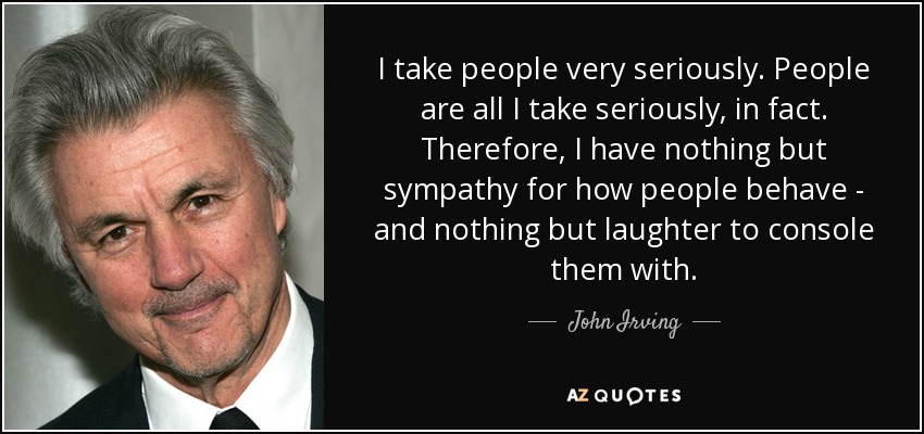 I take people very seriously. People are all I take seriously, in fact. Therefore, I have nothing but sympathy for how people behave - and nothing but laughter to console them with. - John Irving