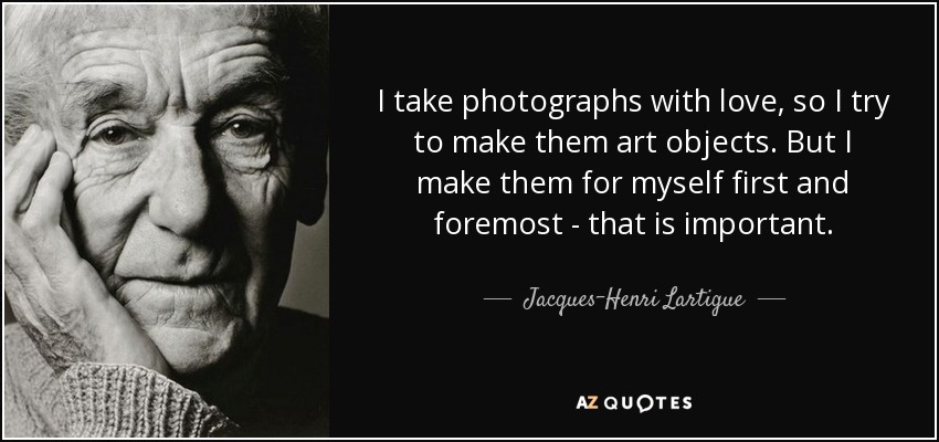 I take photographs with love, so I try to make them art objects. But I make them for myself first and foremost - that is important. - Jacques-Henri Lartigue
