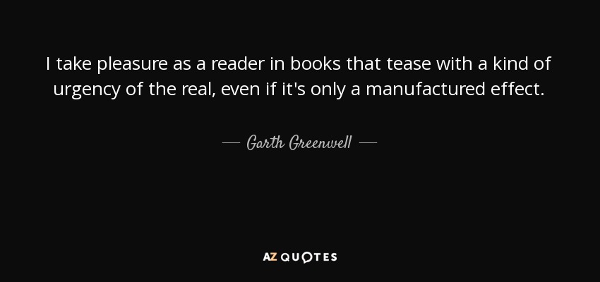 I take pleasure as a reader in books that tease with a kind of urgency of the real, even if it's only a manufactured effect. - Garth Greenwell