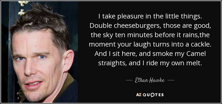 I take pleasure in the little things. Double cheeseburgers, those are good, the sky ten minutes before it rains,the moment your laugh turns into a cackle. And I sit here, and smoke my Camel straights, and I ride my own melt. - Ethan Hawke