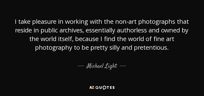 I take pleasure in working with the non-art photographs that reside in public archives, essentially authorless and owned by the world itself, because I find the world of fine art photography to be pretty silly and pretentious. - Michael Light