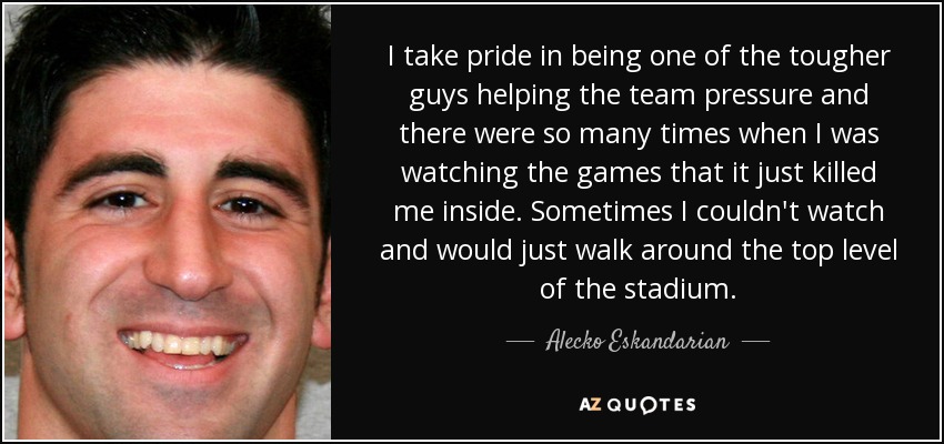 I take pride in being one of the tougher guys helping the team pressure and there were so many times when I was watching the games that it just killed me inside. Sometimes I couldn't watch and would just walk around the top level of the stadium. - Alecko Eskandarian