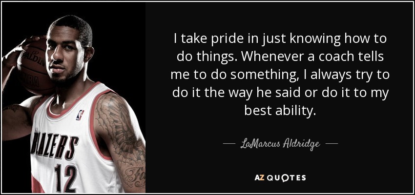 I take pride in just knowing how to do things. Whenever a coach tells me to do something, I always try to do it the way he said or do it to my best ability. - LaMarcus Aldridge