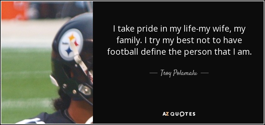 I take pride in my life-my wife, my family. I try my best not to have football define the person that I am. - Troy Polamalu