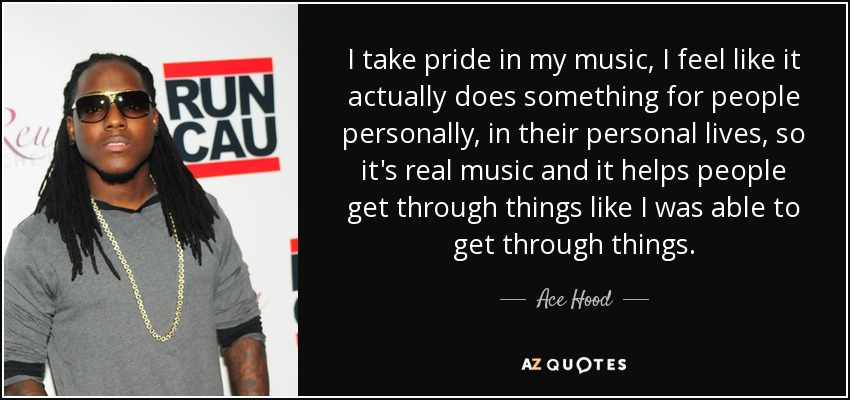 I take pride in my music, I feel like it actually does something for people personally, in their personal lives, so it's real music and it helps people get through things like I was able to get through things. - Ace Hood