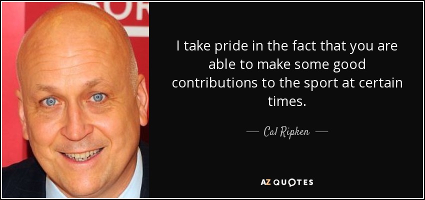 I take pride in the fact that you are able to make some good contributions to the sport at certain times. - Cal Ripken, Jr.