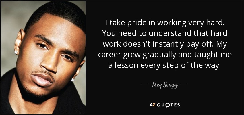 I take pride in working very hard. You need to understand that hard work doesn't instantly pay off. My career grew gradually and taught me a lesson every step of the way. - Trey Songz