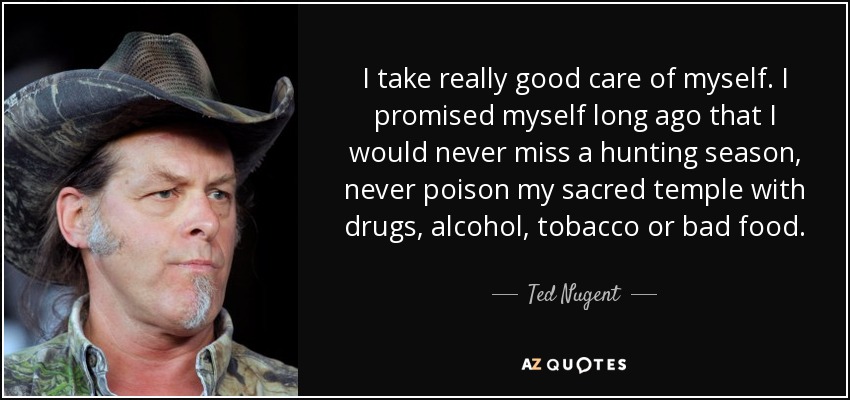 I take really good care of myself. I promised myself long ago that I would never miss a hunting season, never poison my sacred temple with drugs, alcohol, tobacco or bad food. - Ted Nugent