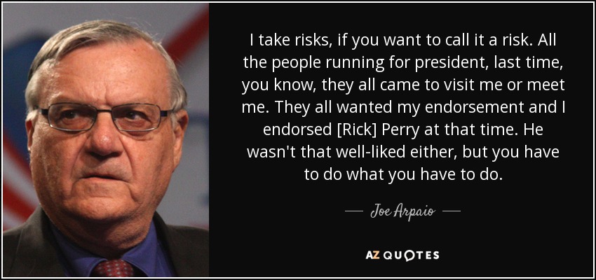 I take risks, if you want to call it a risk. All the people running for president, last time, you know, they all came to visit me or meet me. They all wanted my endorsement and I endorsed [Rick] Perry at that time. He wasn't that well-liked either, but you have to do what you have to do. - Joe Arpaio