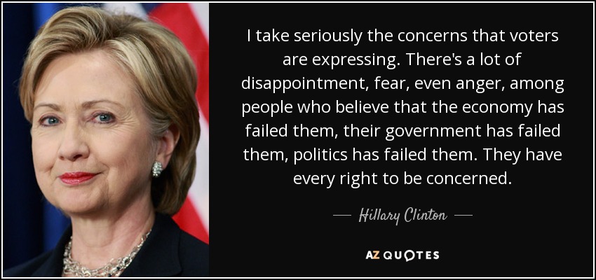 I take seriously the concerns that voters are expressing. There's a lot of disappointment, fear, even anger, among people who believe that the economy has failed them, their government has failed them, politics has failed them. They have every right to be concerned. - Hillary Clinton
