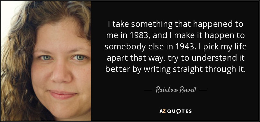 I take something that happened to me in 1983, and I make it happen to somebody else in 1943. I pick my life apart that way, try to understand it better by writing straight through it. - Rainbow Rowell