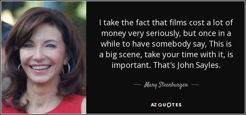 I take the fact that films cost a lot of money very seriously, but once in a while to have somebody say, This is a big scene, take your time with it, is important. That's John Sayles. - Mary Steenburgen