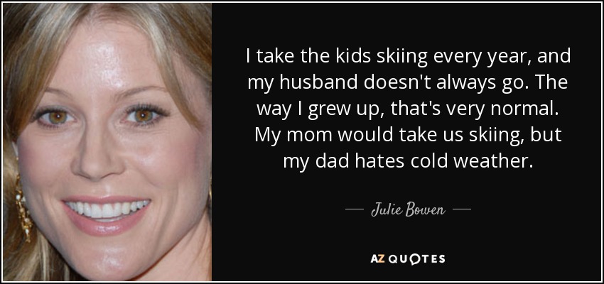 I take the kids skiing every year, and my husband doesn't always go. The way I grew up, that's very normal. My mom would take us skiing, but my dad hates cold weather. - Julie Bowen
