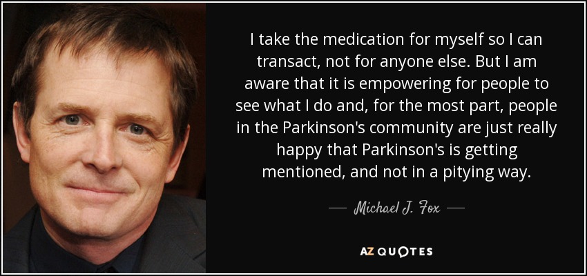 I take the medication for myself so I can transact, not for anyone else. But I am aware that it is empowering for people to see what I do and, for the most part, people in the Parkinson's community are just really happy that Parkinson's is getting mentioned, and not in a pitying way. - Michael J. Fox