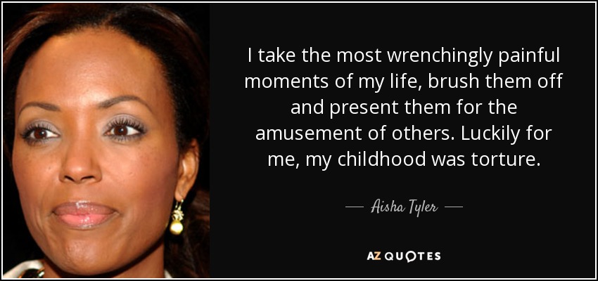 I take the most wrenchingly painful moments of my life, brush them off and present them for the amusement of others. Luckily for me, my childhood was torture. - Aisha Tyler