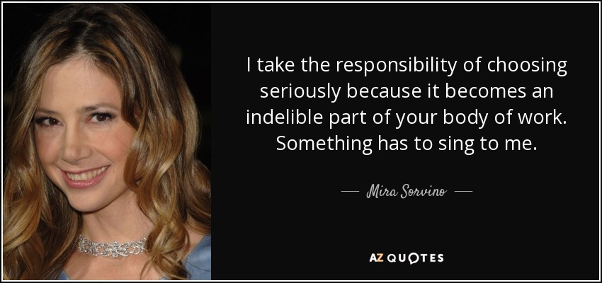 I take the responsibility of choosing seriously because it becomes an indelible part of your body of work. Something has to sing to me. - Mira Sorvino