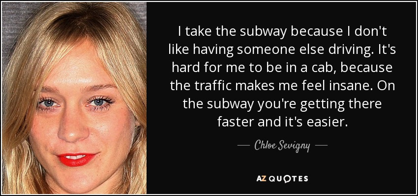 I take the subway because I don't like having someone else driving. It's hard for me to be in a cab, because the traffic makes me feel insane. On the subway you're getting there faster and it's easier. - Chloe Sevigny