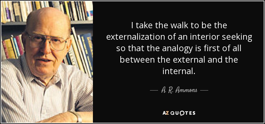 I take the walk to be the externalization of an interior seeking so that the analogy is first of all between the external and the internal. - A. R. Ammons