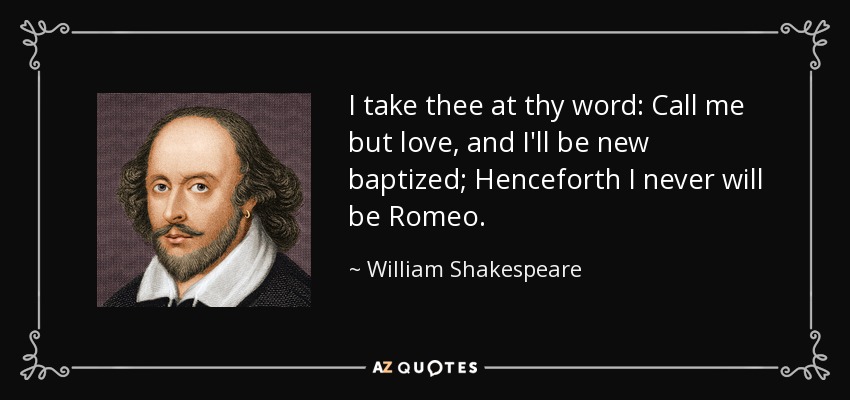 I take thee at thy word: Call me but love, and I'll be new baptized; Henceforth I never will be Romeo. - William Shakespeare