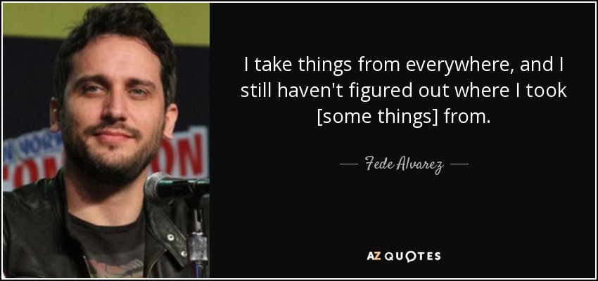 I take things from everywhere, and I still haven't figured out where I took [some things] from. - Fede Alvarez