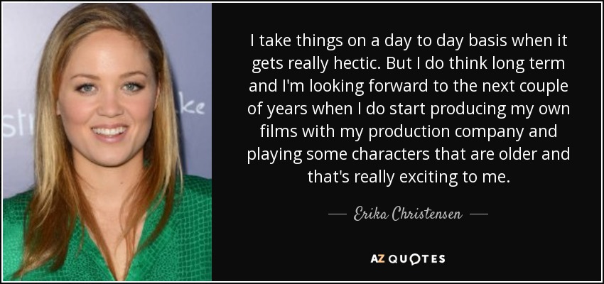 I take things on a day to day basis when it gets really hectic. But I do think long term and I'm looking forward to the next couple of years when I do start producing my own films with my production company and playing some characters that are older and that's really exciting to me. - Erika Christensen
